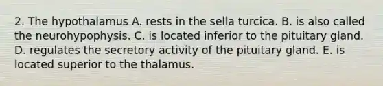 2. The hypothalamus A. rests in the sella turcica. B. is also called the neurohypophysis. C. is located inferior to the pituitary gland. D. regulates the secretory activity of the pituitary gland. E. is located superior to the thalamus.