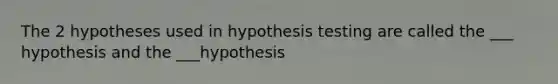 The 2 hypotheses used in hypothesis testing are called the ___ hypothesis and the ___hypothesis