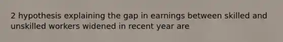 2 hypothesis explaining the gap in earnings between skilled and unskilled workers widened in recent year are