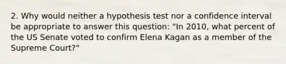 2. Why would neither a hypothesis test nor a confidence interval be appropriate to answer this question: "In 2010, what percent of the US Senate voted to confirm Elena Kagan as a member of the Supreme Court?"