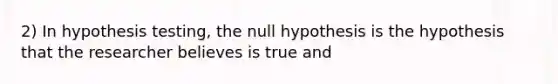 2) In hypothesis testing, the null hypothesis is the hypothesis that the researcher believes is true and