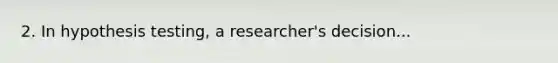 2. In hypothesis testing, a researcher's decision...