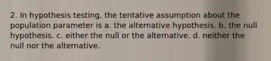 2. In hypothesis testing, the tentative assumption about the population parameter is a. the alternative hypothesis. b. the null hypothesis. c. either the null or the alternative. d. neither the null nor the alternative.