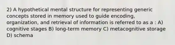 2) A hypothetical mental structure for representing generic concepts stored in memory used to guide encoding, organization, and retrieval of information is referred to as a : A) cognitive stages B) long-term memory C) metacognitive storage D) schema