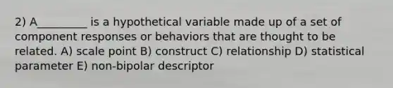 2) A_________ is a hypothetical variable made up of a set of component responses or behaviors that are thought to be related. A) scale point B) construct C) relationship D) statistical parameter E) non-bipolar descriptor