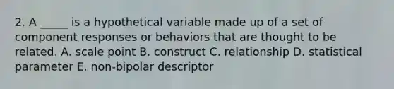 2. A _____ is a hypothetical variable made up of a set of component responses or behaviors that are thought to be related. A. scale point B. construct C. relationship D. statistical parameter E. non-bipolar descriptor