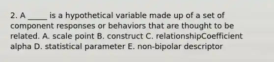 2. A _____ is a hypothetical variable made up of a set of component responses or behaviors that are thought to be related. A. scale point B. construct C. relationshipCoefficient alpha D. statistical parameter E. non-bipolar descriptor