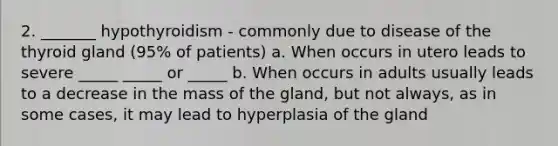 2. _______ hypothyroidism - commonly due to disease of the thyroid gland (95% of patients) a. When occurs in utero leads to severe _____ _____ or _____ b. When occurs in adults usually leads to a decrease in the mass of the gland, but not always, as in some cases, it may lead to hyperplasia of the gland