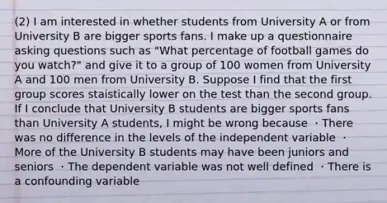 (2) I am interested in whether students from University A or from University B are bigger sports fans. I make up a questionnaire asking questions such as "What percentage of football games do you watch?" and give it to a group of 100 women from University A and 100 men from University B. Suppose I find that the first group scores staistically lower on the test than the second group. If I conclude that University B students are bigger sports fans than University A students, I might be wrong because ・There was no difference in the levels of the independent variable ・More of the University B students may have been juniors and seniors ・The dependent variable was not well defined ・There is a confounding variable