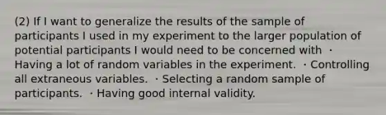 (2) If I want to generalize the results of the sample of participants I used in my experiment to the larger population of potential participants I would need to be concerned with ・Having a lot of random variables in the experiment. ・Controlling all extraneous variables. ・Selecting a random sample of participants. ・Having good internal validity.