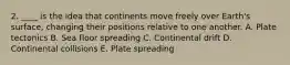 2. ____ is the idea that continents move freely over Earth's surface, changing their positions relative to one another. A. Plate tectonics B. Sea floor spreading C. Continental drift D. Continental collisions E. Plate spreading