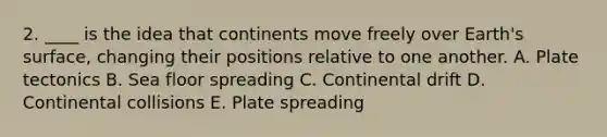 2. ____ is the idea that continents move freely over Earth's surface, changing their positions relative to one another. A. Plate tectonics B. Sea floor spreading C. Continental drift D. Continental collisions E. Plate spreading