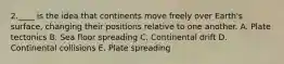 2.____ is the idea that continents move freely over Earth's surface, changing their positions relative to one another. A. Plate tectonics B. Sea floor spreading C. Continental drift D. Continental collisions E. Plate spreading