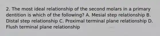 2. The most ideal relationship of the second molars in a primary dentition is which of the following? A. Mesial step relationship B. Distal step relationship C. Proximal terminal plane relationship D. Flush terminal plane relationship