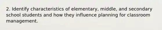 2. Identify characteristics of elementary, middle, and secondary school students and how they influence planning for classroom management.