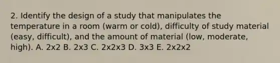 2. Identify the design of a study that manipulates the temperature in a room (warm or cold), difficulty of study material (easy, difficult), and the amount of material (low, moderate, high). A. 2x2 B. 2x3 C. 2x2x3 D. 3x3 E. 2x2x2