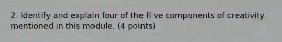 2. Identify and explain four of the fi ve components of creativity mentioned in this module. (4 points)