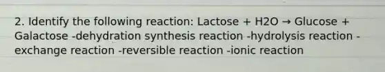 2. Identify the following reaction: Lactose + H2O → Glucose + Galactose -dehydration synthesis reaction -hydrolysis reaction -exchange reaction -reversible reaction -ionic reaction