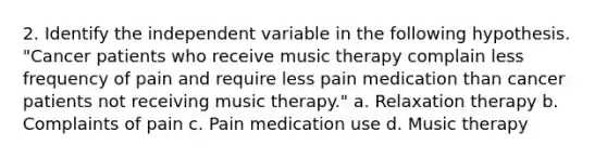 2. Identify the independent variable in the following hypothesis. "Cancer patients who receive music therapy complain less frequency of pain and require less pain medication than cancer patients not receiving music therapy." a. Relaxation therapy b. Complaints of pain c. Pain medication use d. Music therapy