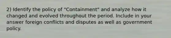 2) Identify the policy of "Containment" and analyze how it changed and evolved throughout the period. Include in your answer foreign conflicts and disputes as well as government policy.