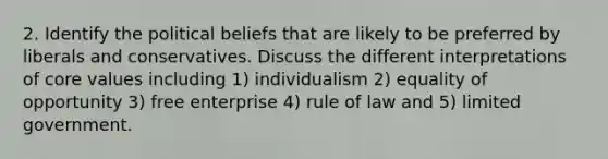 2. Identify the political beliefs that are likely to be preferred by liberals and conservatives. Discuss the different interpretations of core values including 1) individualism 2) equality of opportunity 3) free enterprise 4) rule of law and 5) limited government.