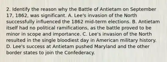 2. Identify the reason why the Battle of Antietam on September 17, 1862, was significant. A. Lee's invasion of the North successfully influenced the 1862 mid-term elections. B. Antietam itself had no political ramifications, as the battle proved to be minor in scope and importance. C. Lee's invasion of the North resulted in the single bloodiest day in American military history. D. Lee's success at Antietam pushed Maryland and the other border states to join the Confederacy.