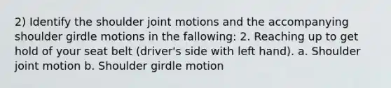 2) Identify the shoulder joint motions and the accompanying shoulder girdle motions in the fallowing: 2. Reaching up to get hold of your seat belt (driver's side with left hand). a. Shoulder joint motion b. Shoulder girdle motion