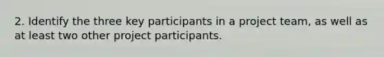 2. Identify the three key participants in a project team, as well as at least two other project participants.