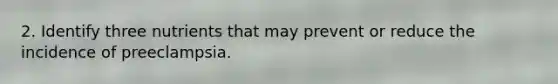 2. Identify three nutrients that may prevent or reduce the incidence of preeclampsia.