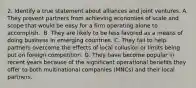 2. Identify a true statement about alliances and joint ventures. A. They prevent partners from achieving economies of scale and scope that would be easy for a firm operating alone to accomplish. ​ B. They are likely to be less favored as a means of doing business in emerging countries. C. They fail to help partners overcome the effects of local collusion or limits being put on foreign competition. D. They have become popular in recent years because of the significant operational benefits they offer to both multinational companies (MNCs) and their local partners.