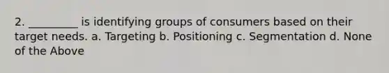 2. _________ is identifying groups of consumers based on their target needs. a. Targeting b. Positioning c. Segmentation d. None of the Above