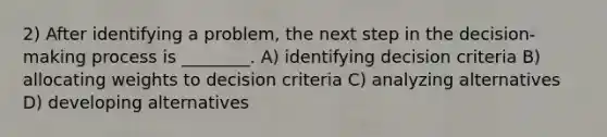 2) After identifying a problem, the next step in the decision-making process is ________. A) identifying decision criteria B) allocating weights to decision criteria C) analyzing alternatives D) developing alternatives