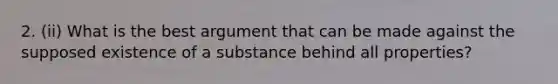 2. (ii) What is the best argument that can be made against the supposed existence of a substance behind all properties?