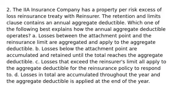 2. The IIA Insurance Company has a property per risk excess of loss reinsurance treaty with Reinsurer. The retention and limits clause contains an annual aggregate deductible. Which one of the following best explains how the annual aggregate deductible operates? a. Losses between the attachment point and the reinsurance limit are aggregated and apply to the aggregate deductible. b. Losses below the attachment point are accumulated and retained until the total reaches the aggregate deductible. c. Losses that exceed the reinsurer's limit all apply to the aggregate deductible for the reinsurance policy to respond to. d. Losses in total are accumulated throughout the year and the aggregate deductible is applied at the end of the year.