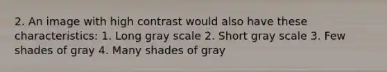 2. An image with high contrast would also have these characteristics: 1. Long gray scale 2. Short gray scale 3. Few shades of gray 4. Many shades of gray