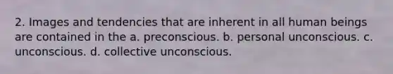 2. Images and tendencies that are inherent in all human beings are contained in the a. preconscious. b. personal unconscious. c. unconscious. d. collective unconscious.