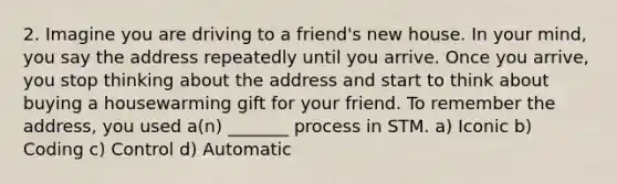 2. Imagine you are driving to a friend's new house. In your mind, you say the address repeatedly until you arrive. Once you arrive, you stop thinking about the address and start to think about buying a housewarming gift for your friend. To remember the address, you used a(n) _______ process in STM. a) Iconic b) Coding c) Control d) Automatic