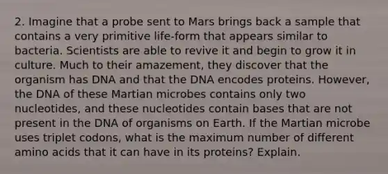 2. Imagine that a probe sent to Mars brings back a sample that contains a very primitive life-form that appears similar to bacteria. Scientists are able to revive it and begin to grow it in culture. Much to their amazement, they discover that the organism has DNA and that the DNA encodes proteins. However, the DNA of these Martian microbes contains only two nucleotides, and these nucleotides contain bases that are not present in the DNA of organisms on Earth. If the Martian microbe uses triplet codons, what is the maximum number of different amino acids that it can have in its proteins? Explain.