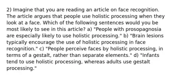 2) Imagine that you are reading an article on face recognition. The article argues that people use holistic processing when they look at a face. Which of the following sentences would you be most likely to see in this article? a) "People with prosopagnosia are especially likely to use holistic processing." b) "Brain lesions typically encourage the use of holistic processing in face recognition." c) "People perceive faces by holistic processing, in terms of a gestalt, rather than separate elements." d) "Infants tend to use holistic processing, whereas adults use gestalt processing."