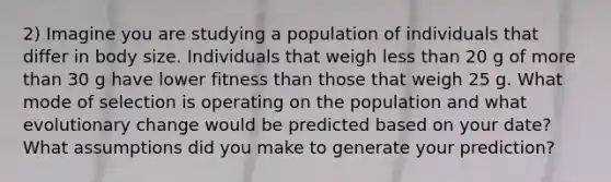 2) Imagine you are studying a population of individuals that differ in body size. Individuals that weigh less than 20 g of more than 30 g have lower fitness than those that weigh 25 g. What mode of selection is operating on the population and what evolutionary change would be predicted based on your date? What assumptions did you make to generate your prediction?