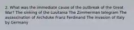 2. What was the immediate cause of the outbreak of the Great War? The sinking of the Lusitania The Zimmerman telegram The assassination of Archduke Franz Ferdinand The invasion of Italy by Germany