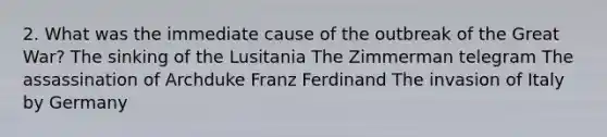 2. What was the immediate cause of the outbreak of the Great War? The sinking of the Lusitania The Zimmerman telegram The assassination of Archduke Franz Ferdinand The invasion of Italy by Germany