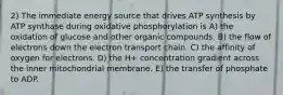 2) The immediate energy source that drives ATP synthesis by ATP synthase during oxidative phosphorylation is A) the oxidation of glucose and other organic compounds. B) the flow of electrons down the electron transport chain. C) the affinity of oxygen for electrons. D) the H+ concentration gradient across the inner mitochondrial membrane. E) the transfer of phosphate to ADP.