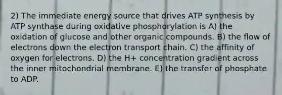 2) The immediate energy source that drives ATP synthesis by ATP synthase during oxidative phosphorylation is A) the oxidation of glucose and other organic compounds. B) the flow of electrons down the electron transport chain. C) the affinity of oxygen for electrons. D) the H+ concentration gradient across the inner mitochondrial membrane. E) the transfer of phosphate to ADP.