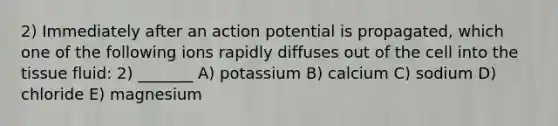 2) Immediately after an action potential is propagated, which one of the following ions rapidly diffuses out of the cell into the tissue fluid: 2) _______ A) potassium B) calcium C) sodium D) chloride E) magnesium