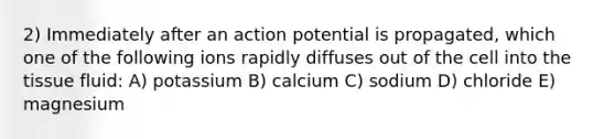 2) Immediately after an action potential is propagated, which one of the following ions rapidly diffuses out of the cell into the tissue fluid: A) potassium B) calcium C) sodium D) chloride E) magnesium