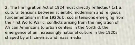 2. The Immigration Act of 1924 most directly reflected* 1/1 a. cultural tensions between scientific modernism and religious fundamentalism in the 1920s b. social tensions emerging from the First World War c. conflicts arising from the migration of African Americans to urban centers in the North d. the emergence of an increasingly national culture in the 1920s shaped by art, cinema, and mass media