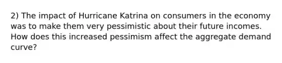 2) The impact of Hurricane Katrina on consumers in the economy was to make them very pessimistic about their future incomes. How does this increased pessimism affect the aggregate demand curve?