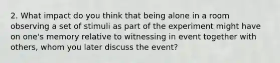 2. What impact do you think that being alone in a room observing a set of stimuli as part of the experiment might have on one's memory relative to witnessing in event together with others, whom you later discuss the event?