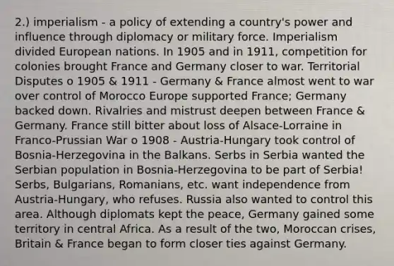 2.) imperialism - a policy of extending a country's power and influence through diplomacy or military force. Imperialism divided European nations. In 1905 and in 1911, competition for colonies brought France and Germany closer to war. Territorial Disputes o 1905 & 1911 - Germany & France almost went to war over control of Morocco Europe supported France; Germany backed down. Rivalries and mistrust deepen between France & Germany. France still bitter about loss of Alsace-Lorraine in Franco-Prussian War o 1908 - Austria-Hungary took control of Bosnia-Herzegovina in the Balkans. Serbs in Serbia wanted the Serbian population in Bosnia-Herzegovina to be part of Serbia! Serbs, Bulgarians, Romanians, etc. want independence from Austria-Hungary, who refuses. Russia also wanted to control this area. Although diplomats kept the peace, Germany gained some territory in central Africa. As a result of the two, Moroccan crises, Britain & France began to form closer ties against Germany.